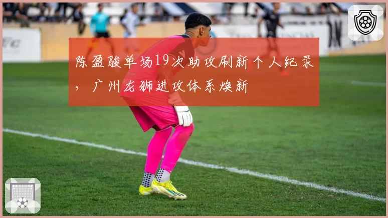 陈盈骏单场19次助攻刷新个人纪录,广州龙狮进攻体系焕新