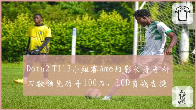 Dota2 TI13小组赛Ame幻影长矛手补刀数领先对手100刀，LGD首战告捷