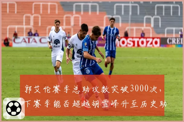 郭艾伦赛季总助攻数突破3000次，下赛季能否超越胡雪峰升至历史助攻榜第三？