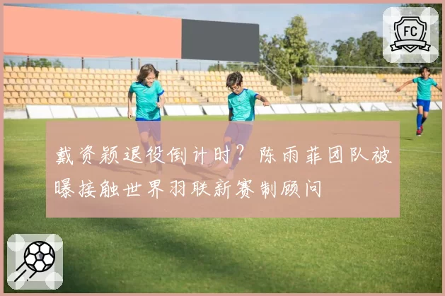 戴资颖退役倒计时？陈雨菲团队被曝接触世界羽联新赛制顾问