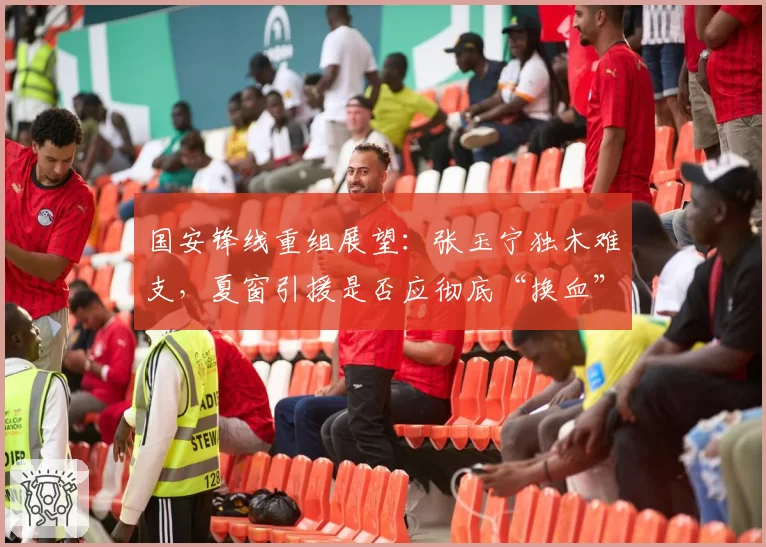 国安锋线重组展望：张玉宁独木难支，夏窗引援是否应彻底“换血”？