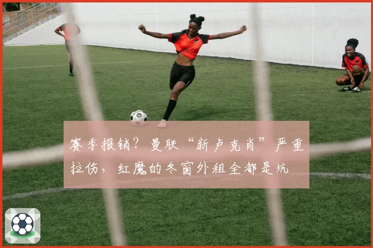 赛季报销？曼联“新卢克肖”严重拉伤，红魔的冬窗外租全都是坑