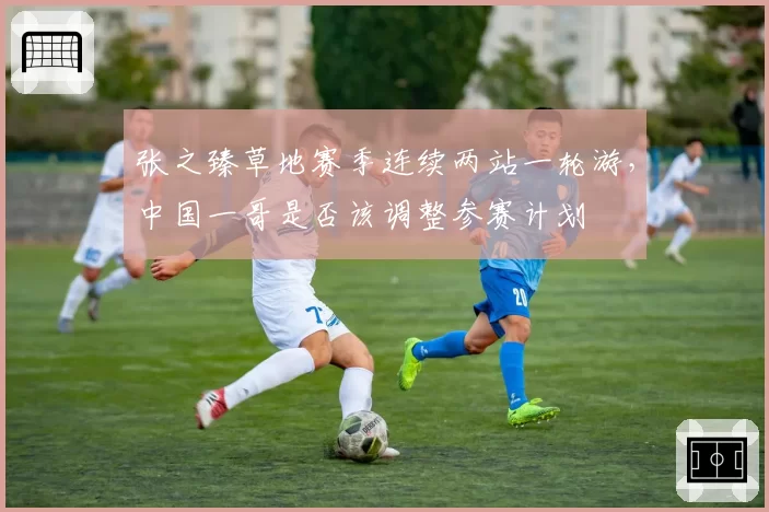 张之臻草地赛季连续两站一轮游，中国一哥是否该调整参赛计划