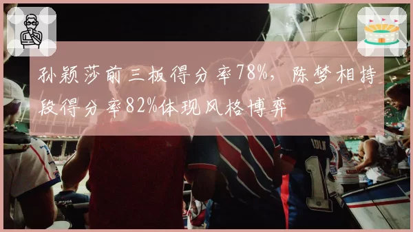 孙颖莎前三板得分率78%，陈梦相持段得分率82%体现风格博弈
