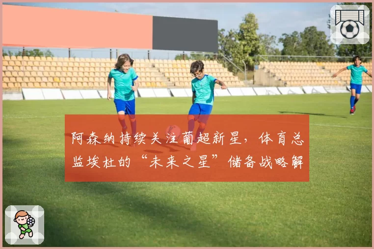 阿森纳持续关注葡超新星，体育总监埃杜的“未来之星”储备战略解析