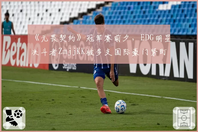 《无畏契约》冠军赛前夕,EDG明星决斗者ZmjjKK被多支国际豪门紧盯