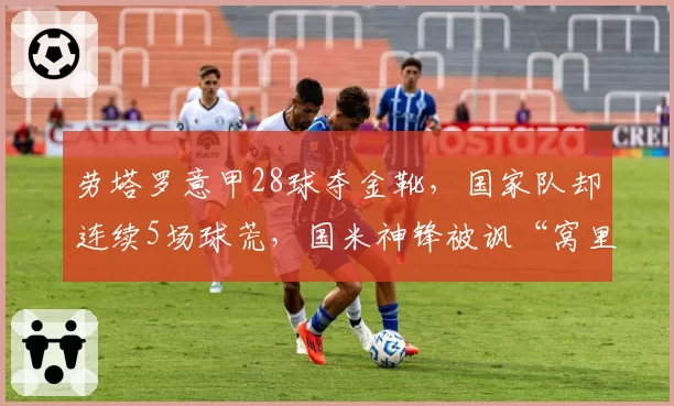 劳塔罗意甲28球夺金靴，国家队却连续5场球荒，国米神锋被讽“窝里横”