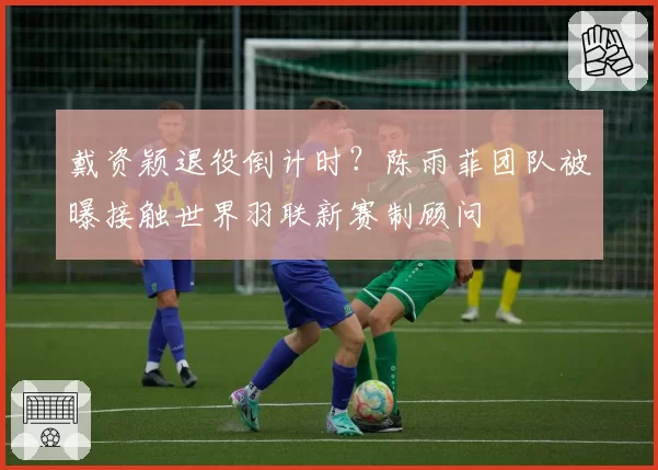 戴资颖退役倒计时？陈雨菲团队被曝接触世界羽联新赛制顾问